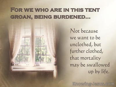 2 Corinthians 5:4 For indeed while we are in this tent, we groan, being  burdened, because we do not want to be unclothed but to be clothed, so that  what is mortal