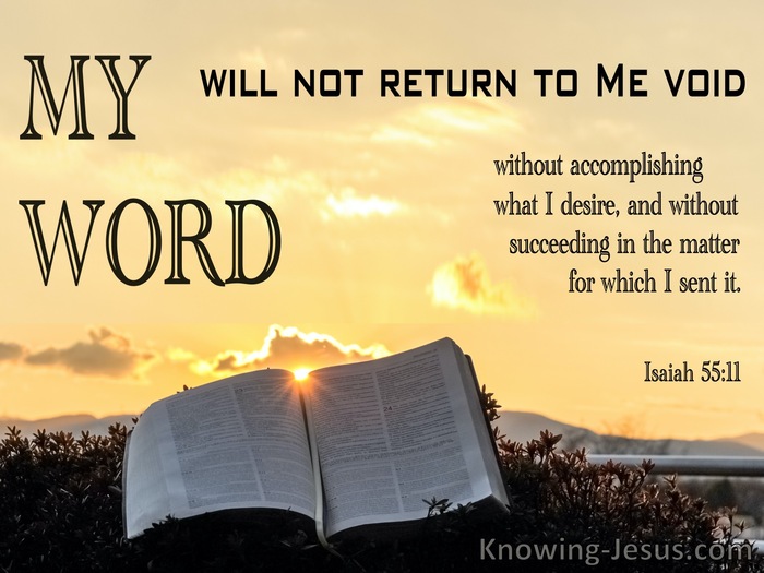 Isaiah 55:11 so is my word that goes out from my mouth: It will not return  to me empty, but will accomplish what I desire and achieve the purpose for  which I